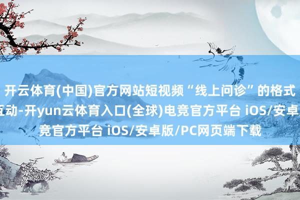 开云体育(中国)官方网站短视频“线上问诊”的格式还省时省力、能互动-开yun云体育入口(全球)电竞官方平台 iOS/安卓版/PC网页端下载