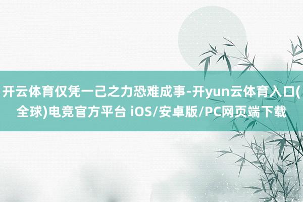 开云体育仅凭一己之力恐难成事-开yun云体育入口(全球)电竞官方平台 iOS/安卓版/PC网页端下载