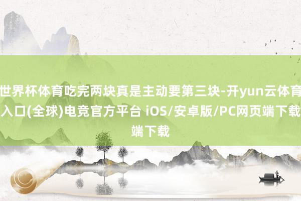 世界杯体育吃完两块真是主动要第三块-开yun云体育入口(全球)电竞官方平台 iOS/安卓版/PC网页端下载