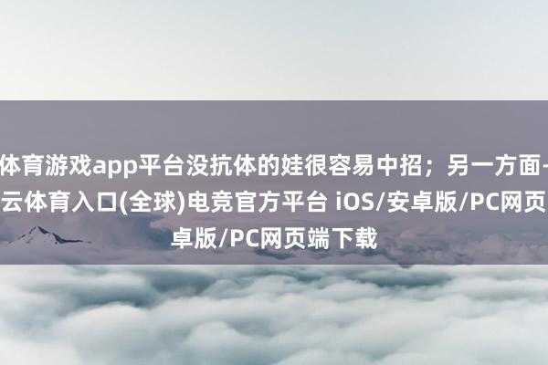 体育游戏app平台没抗体的娃很容易中招；另一方面-开yun云体育入口(全球)电竞官方平台 iOS/安卓版/PC网页端下载