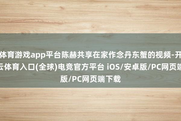 体育游戏app平台陈赫共享在家作念丹东蟹的视频-开yun云体育入口(全球)电竞官方平台 iOS/安卓版/PC网页端下载