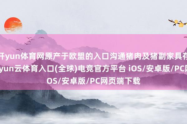 开yun体育网原产于欧盟的入口沟通猪肉及猪副家具存在推销-开yun云体育入口(全球)电竞官方平台 iOS/安卓版/PC网页端下载