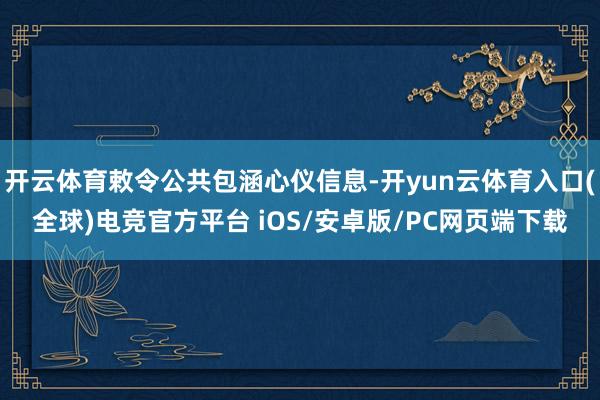 开云体育敕令公共包涵心仪信息-开yun云体育入口(全球)电竞官方平台 iOS/安卓版/PC网页端下载