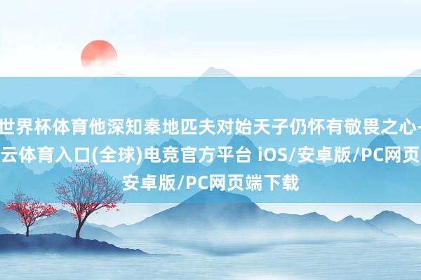 世界杯体育他深知秦地匹夫对始天子仍怀有敬畏之心-开yun云体育入口(全球)电竞官方平台 iOS/安卓版/PC网页端下载