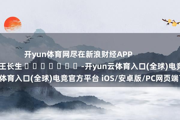 开yun体育网尽在新浪财经APP            						职守剪辑：王长生 							-开yun云体育入口(全球)电竞官方平台 iOS/安卓版/PC网页端下载