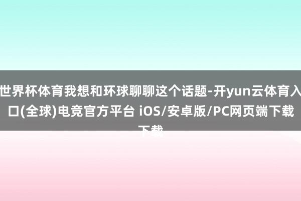 世界杯体育我想和环球聊聊这个话题-开yun云体育入口(全球)电竞官方平台 iOS/安卓版/PC网页端下载