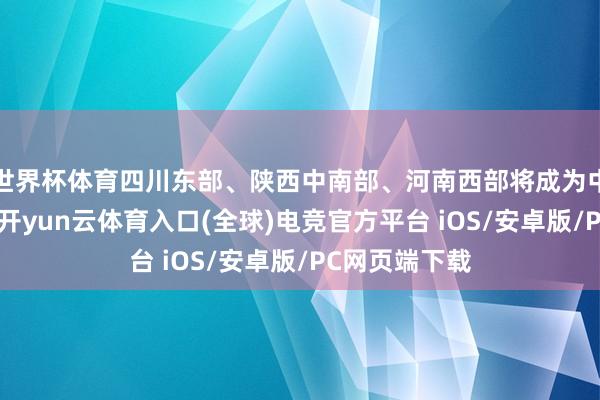 世界杯体育四川东部、陕西中南部、河南西部将成为中枢影响区域-开yun云体育入口(全球)电竞官方平台 iOS/安卓版/PC网页端下载