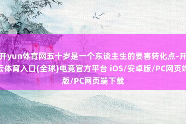 开yun体育网五十岁是一个东谈主生的要害转化点-开yun云体育入口(全球)电竞官方平台 iOS/安卓版/PC网页端下载