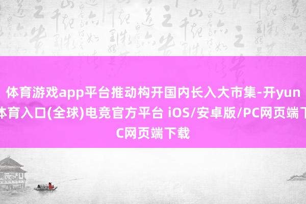体育游戏app平台推动构开国内长入大市集-开yun云体育入口(全球)电竞官方平台 iOS/安卓版/PC网页端下载