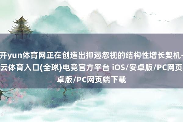 开yun体育网正在创造出抑遏忽视的结构性增长契机-开yun云体育入口(全球)电竞官方平台 iOS/安卓版/PC网页端下载