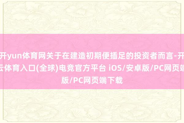 开yun体育网关于在建造初期便插足的投资者而言-开yun云体育入口(全球)电竞官方平台 iOS/安卓版/PC网页端下载
