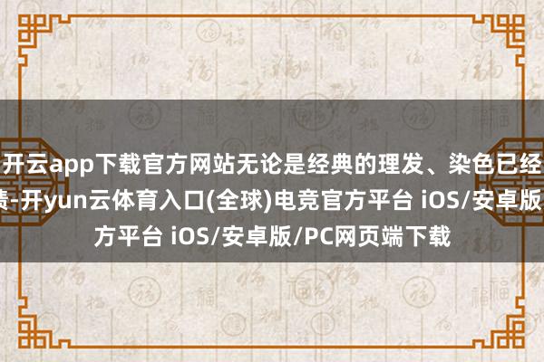 开云app下载官方网站无论是经典的理发、染色已经烫发等基础功绩-开yun云体育入口(全球)电竞官方平台 iOS/安卓版/PC网页端下载