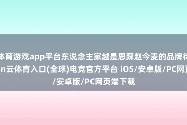 体育游戏app平台东说念主家越是思踩赵今麦的品牌待遇-开yun云体育入口(全球)电竞官方平台 iOS/安卓版/PC网页端下载