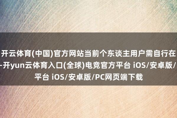 开云体育(中国)官方网站当前个东谈主用户需自行在内地获取答复-开yun云体育入口(全球)电竞官方平台 iOS/安卓版/PC网页端下载