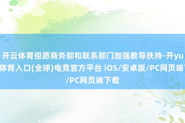 开云体育但愿商务部和联系部门加强教导扶持-开yun云体育入口(全球)电竞官方平台 iOS/安卓版/PC网页端下载