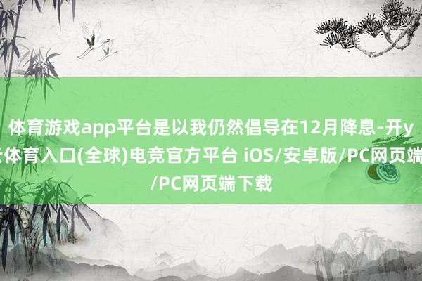 体育游戏app平台是以我仍然倡导在12月降息-开yun云体育入口(全球)电竞官方平台 iOS/安卓版/PC网页端下载