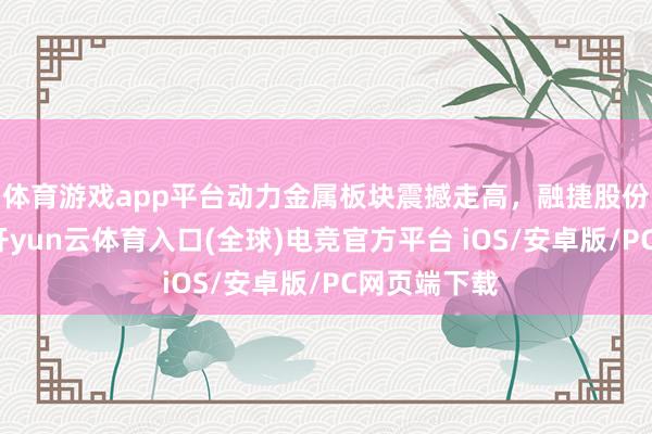体育游戏app平台动力金属板块震撼走高，融捷股份涉及涨停-开yun云体育入口(全球)电竞官方平台 iOS/安卓版/PC网页端下载