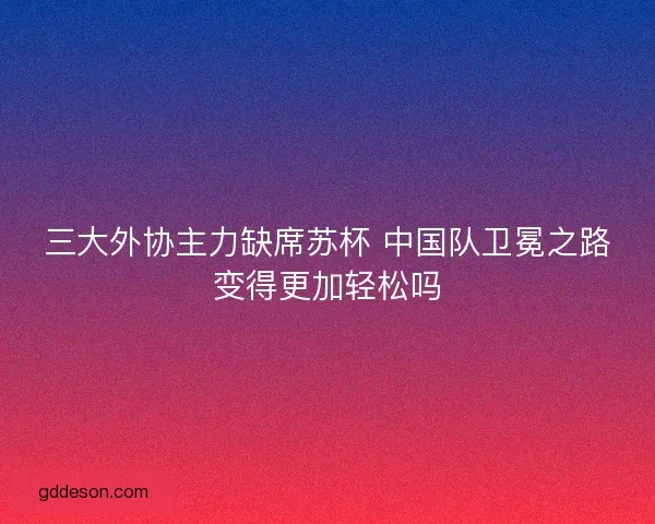 三大外协主力缺席苏杯 中国队卫冕之路变得更加轻松吗