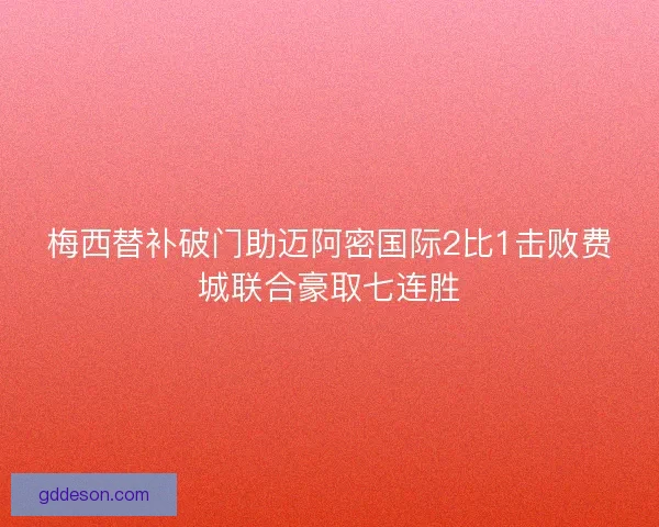 梅西替补破门助迈阿密国际2比1击败费城联合豪取七连胜