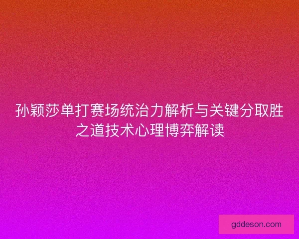 孙颖莎单打赛场统治力解析与关键分取胜之道技术心理博弈解读