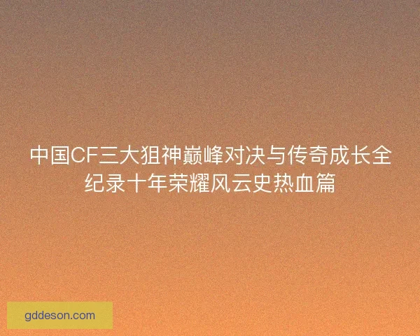 中国CF三大狙神巅峰对决与传奇成长全纪录十年荣耀风云史热血篇