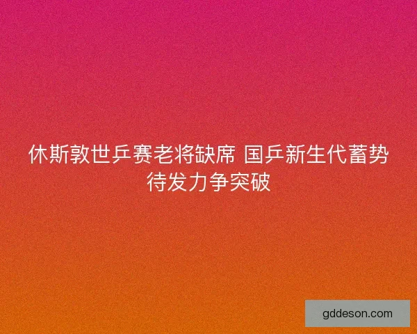 休斯敦世乒赛老将缺席 国乒新生代蓄势待发力争突破