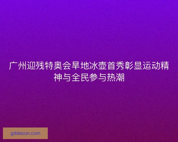 广州迎残特奥会旱地冰壶首秀彰显运动精神与全民参与热潮
