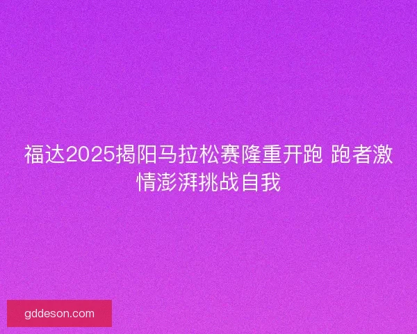 福达2025揭阳马拉松赛隆重开跑 跑者激情澎湃挑战自我