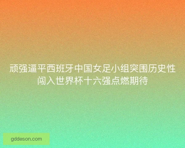 顽强逼平西班牙中国女足小组突围历史性闯入世界杯十六强点燃期待