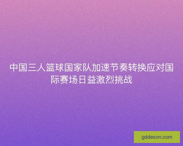 中国三人篮球国家队加速节奏转换应对国际赛场日益激烈挑战
