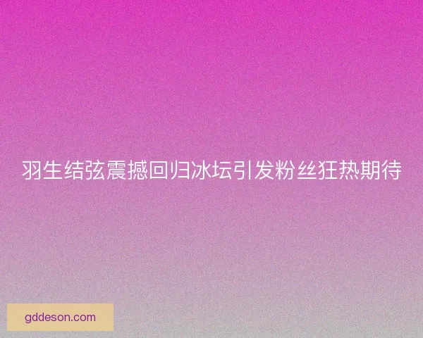 羽生结弦震撼回归冰坛引发粉丝狂热期待