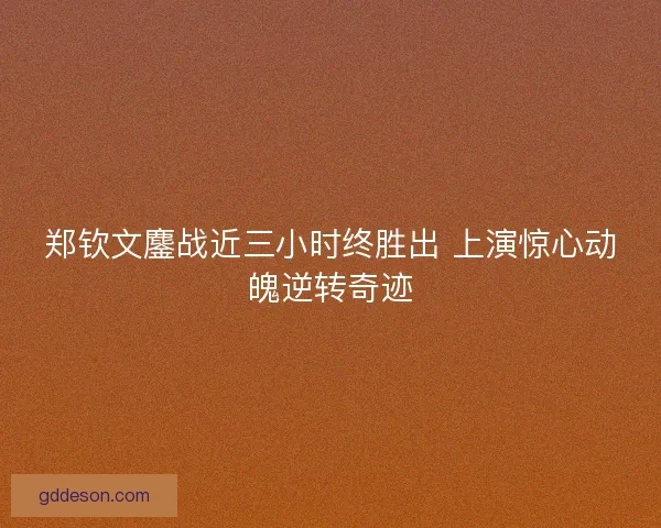 郑钦文鏖战近三小时终胜出 上演惊心动魄逆转奇迹