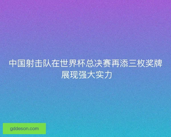 中国射击队在世界杯总决赛再添三枚奖牌 展现强大实力