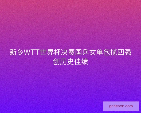 新乡WTT世界杯决赛国乒女单包揽四强创历史佳绩