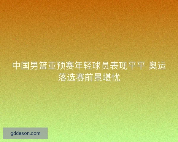 中国男篮亚预赛年轻球员表现平平 奥运落选赛前景堪忧