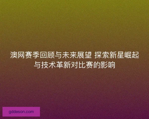 澳网赛季回顾与未来展望 探索新星崛起与技术革新对比赛的影响